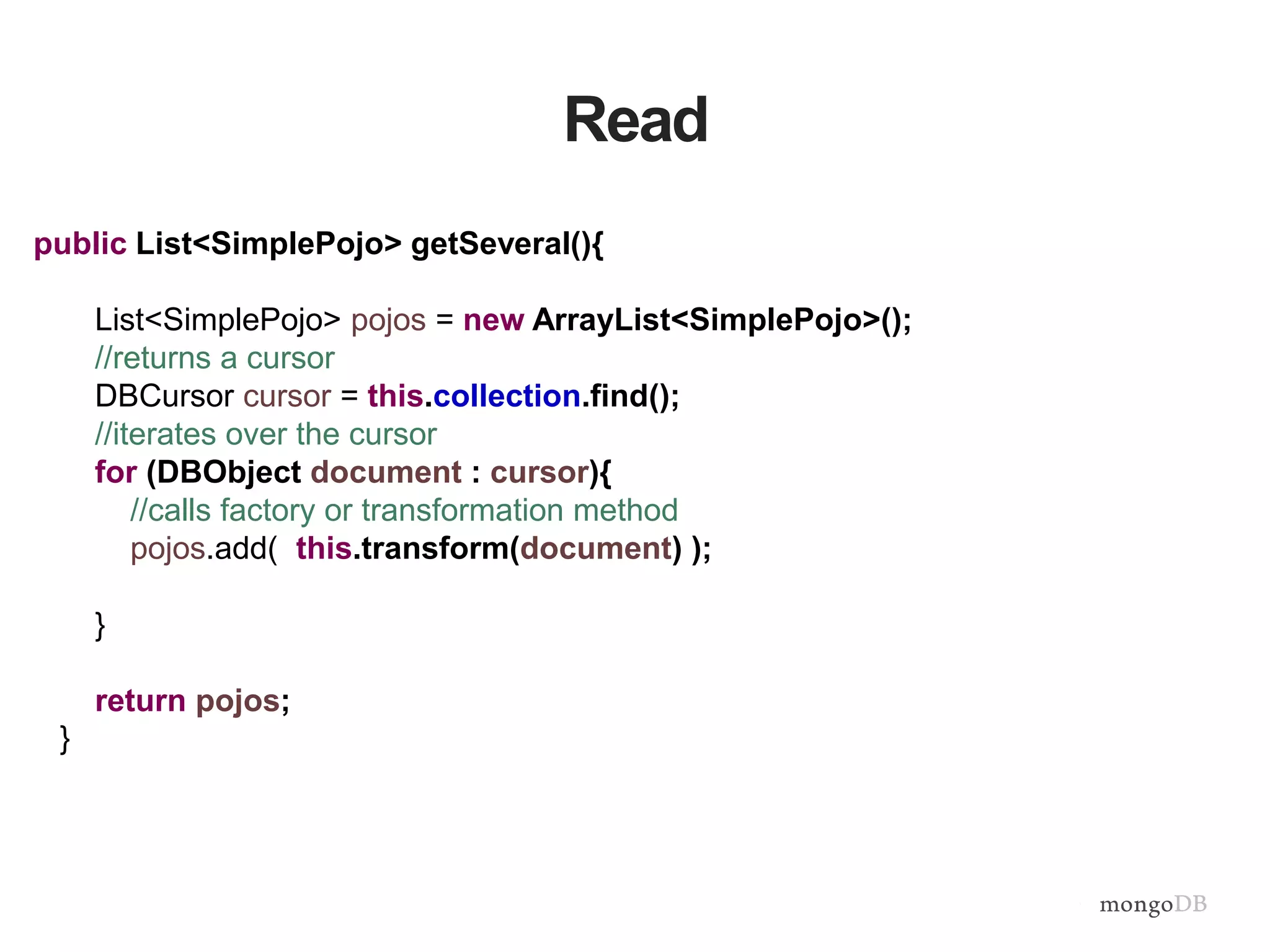 Read
public List<SimplePojo> getSeveral(){
List<SimplePojo> pojos = new ArrayList<SimplePojo>();
//returns a cursor
DBCursor cursor = this.collection.find();
//iterates over the cursor
for (DBObject document : cursor){
//calls factory or transformation method
pojos.add( this.transform(document) );
}
return pojos;
}
 
