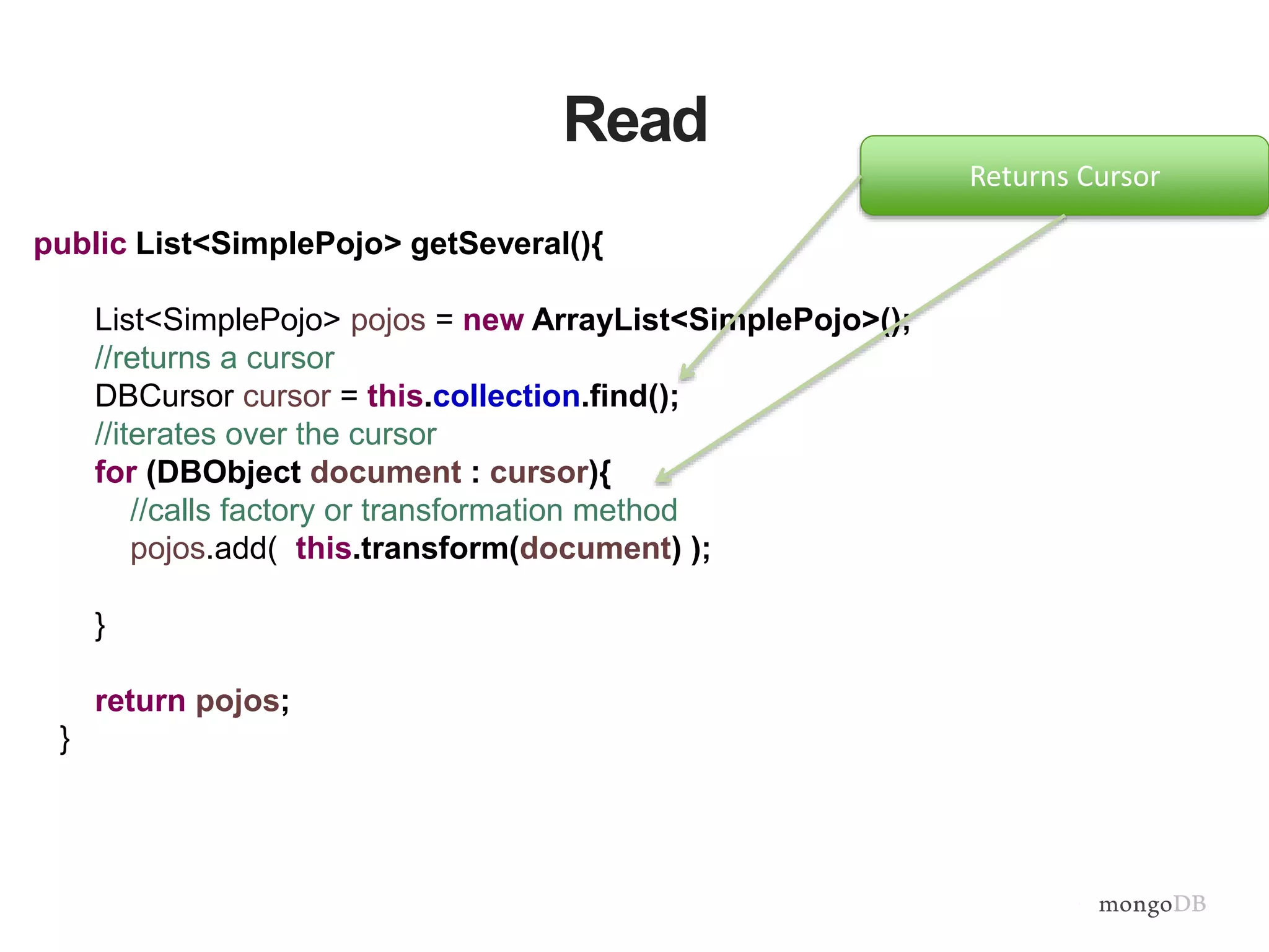 Read
public List<SimplePojo> getSeveral(){
List<SimplePojo> pojos = new ArrayList<SimplePojo>();
//returns a cursor
DBCursor cursor = this.collection.find();
//iterates over the cursor
for (DBObject document : cursor){
//calls factory or transformation method
pojos.add( this.transform(document) );
}
return pojos;
}
Returns Cursor
 