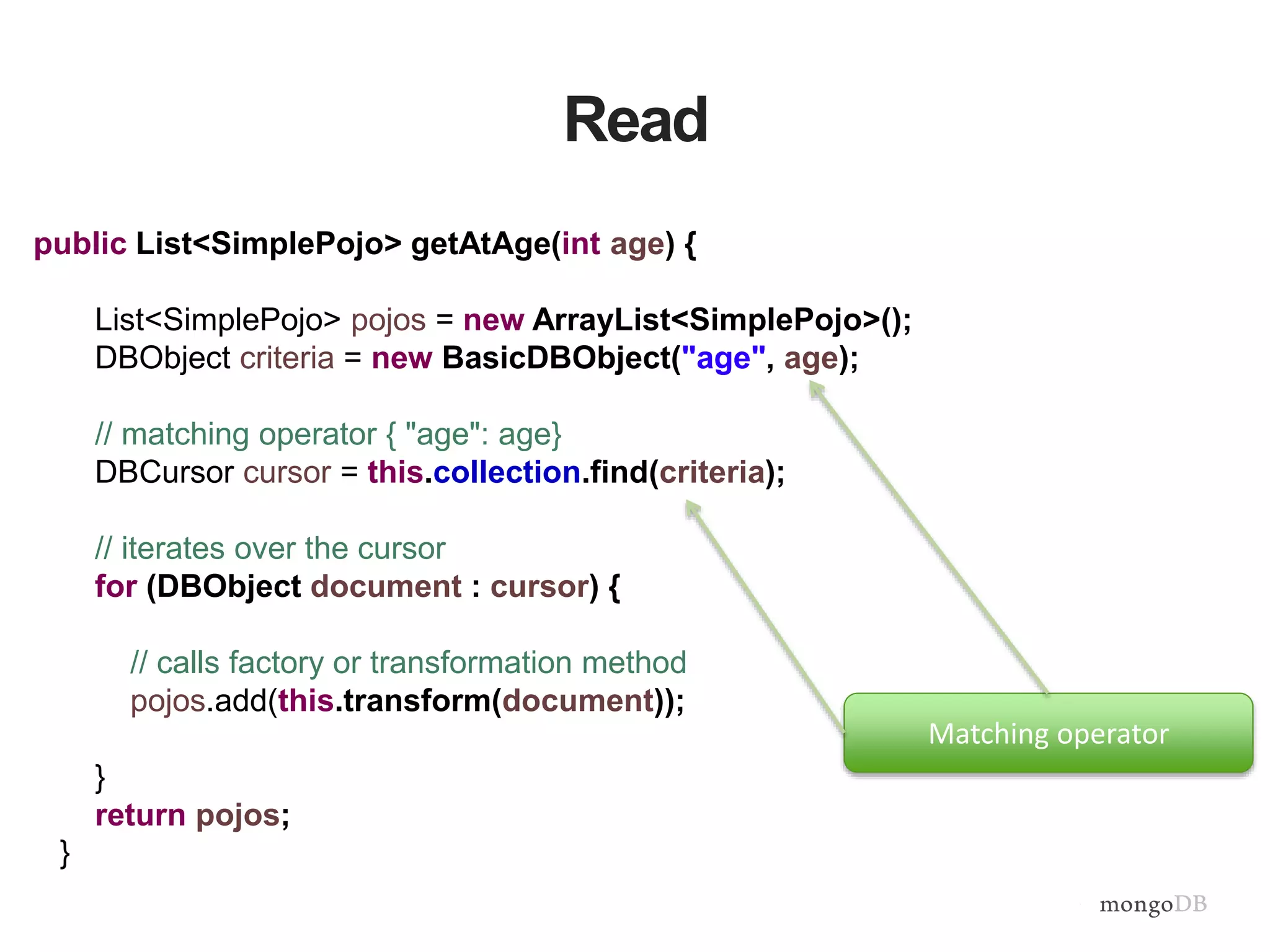 Read
public List<SimplePojo> getAtAge(int age) {
List<SimplePojo> pojos = new ArrayList<SimplePojo>();
DBObject criteria = new BasicDBObject("age", age);
// matching operator { "age": age}
DBCursor cursor = this.collection.find(criteria);
// iterates over the cursor
for (DBObject document : cursor) {
// calls factory or transformation method
pojos.add(this.transform(document));
}
return pojos;
}
Matching operator
 
