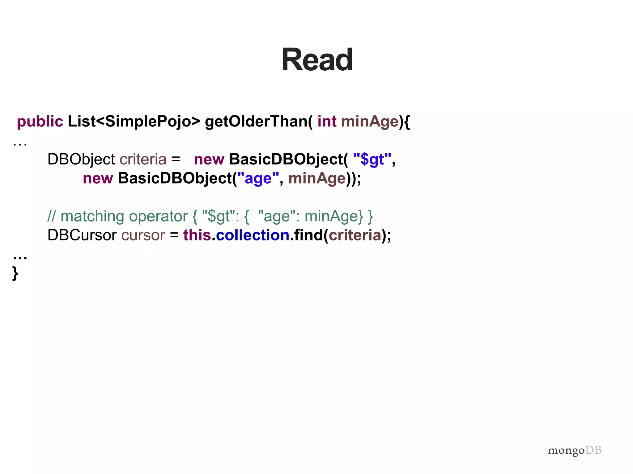 Read
public List<SimplePojo> getOlderThan( int minAge){
…
DBObject criteria = new BasicDBObject( "$gt",
new BasicDBObject("age", minAge));
// matching operator { "$gt": { "age": minAge} }
DBCursor cursor = this.collection.find(criteria);
…
}
 