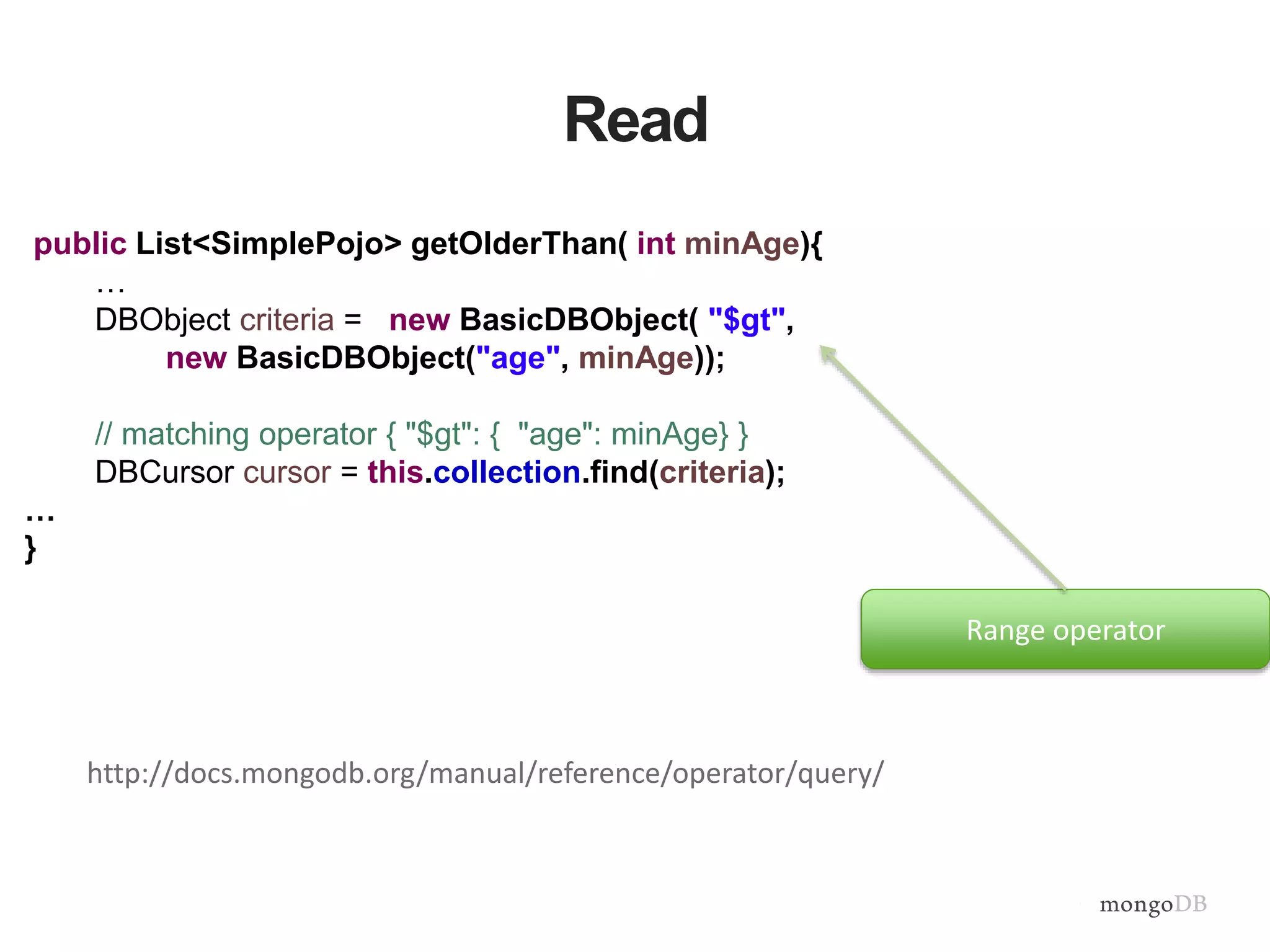 Read
public List<SimplePojo> getOlderThan( int minAge){
…
DBObject criteria = new BasicDBObject( "$gt",
new BasicDBObject("age", minAge));
// matching operator { "$gt": { "age": minAge} }
DBCursor cursor = this.collection.find(criteria);
…
}
Range operator
http://docs.mongodb.org/manual/reference/operator/query/
 