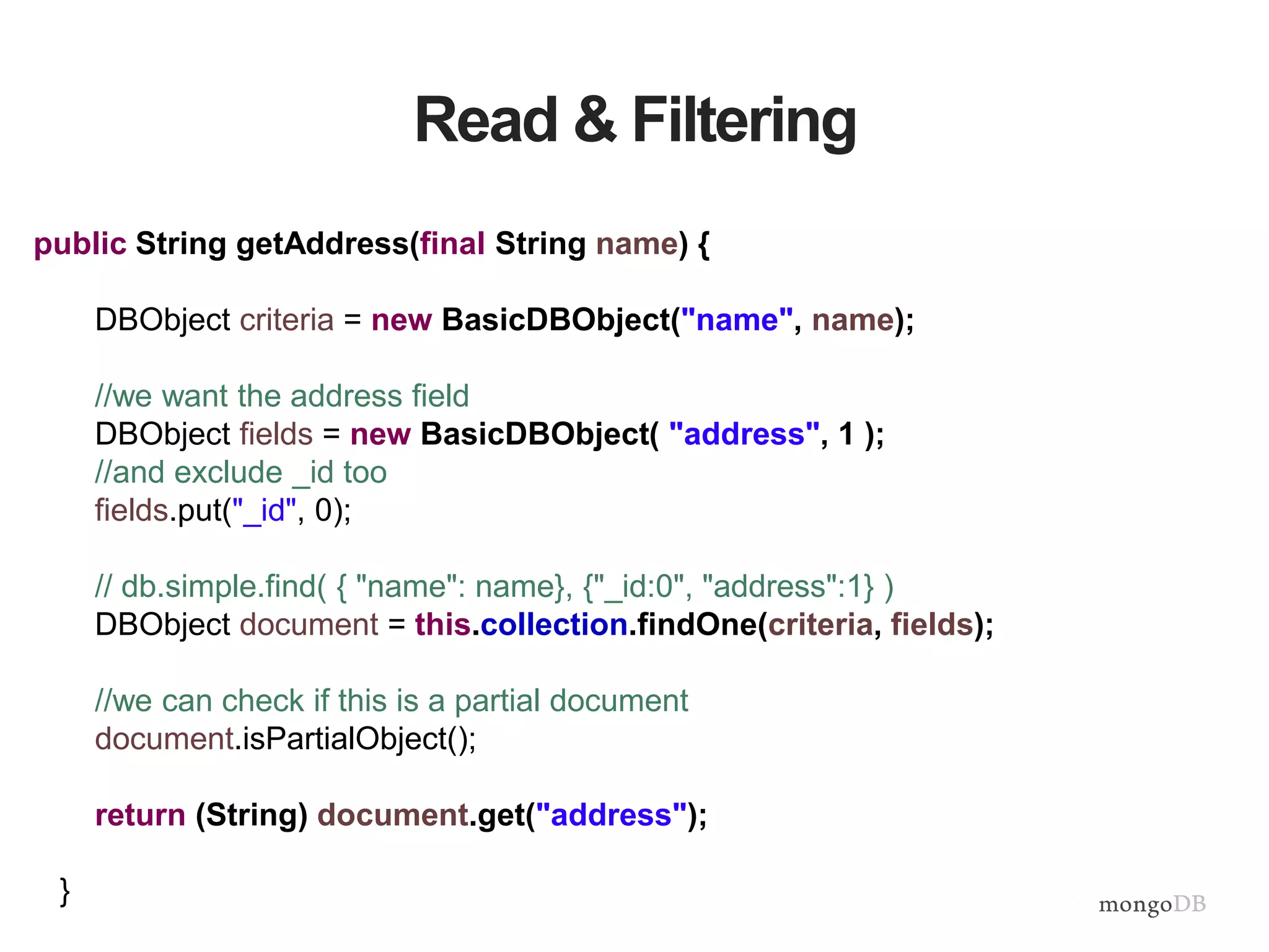 Read & Filtering
public String getAddress(final String name) {
DBObject criteria = new BasicDBObject("name", name);
//we want the address field
DBObject fields = new BasicDBObject( "address", 1 );
//and exclude _id too
fields.put("_id", 0);
// db.simple.find( { "name": name}, {"_id:0", "address":1} )
DBObject document = this.collection.findOne(criteria, fields);
//we can check if this is a partial document
document.isPartialObject();
return (String) document.get("address");
}
 