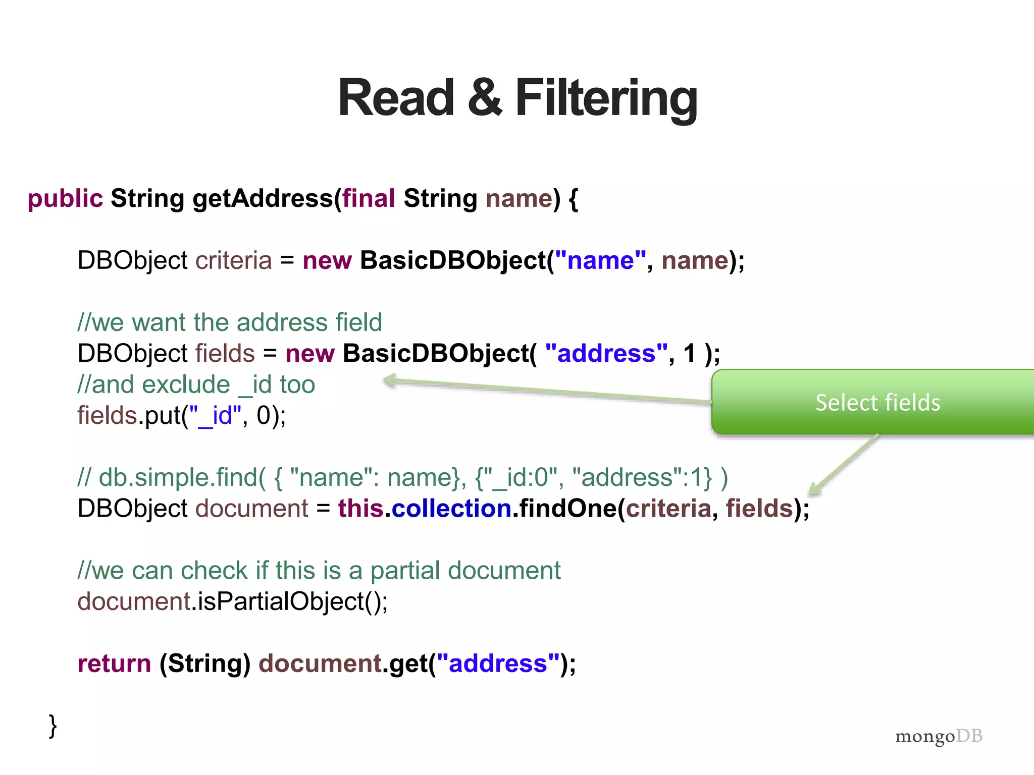 Read & Filtering
public String getAddress(final String name) {
DBObject criteria = new BasicDBObject("name", name);
//we want the address field
DBObject fields = new BasicDBObject( "address", 1 );
//and exclude _id too
fields.put("_id", 0);
// db.simple.find( { "name": name}, {"_id:0", "address":1} )
DBObject document = this.collection.findOne(criteria, fields);
//we can check if this is a partial document
document.isPartialObject();
return (String) document.get("address");
}
Select fields
 