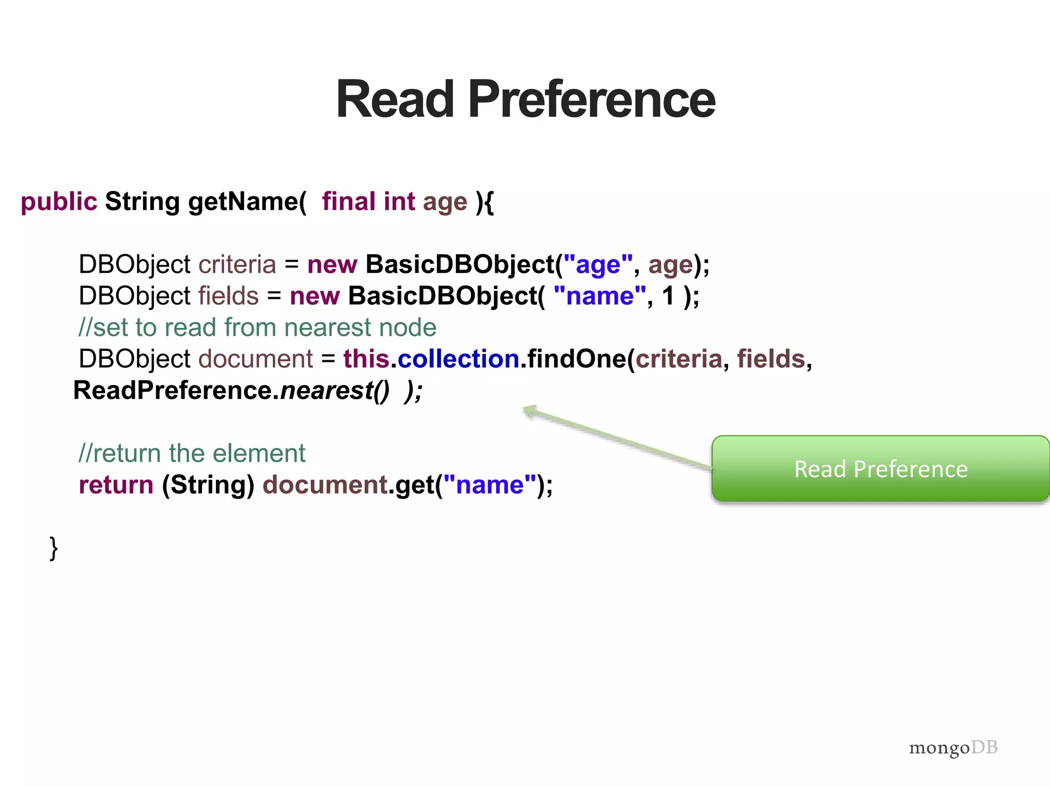 Read Preference
public String getName( final int age ){
DBObject criteria = new BasicDBObject("age", age);
DBObject fields = new BasicDBObject( "name", 1 );
//set to read from nearest node
DBObject document = this.collection.findOne(criteria, fields,
ReadPreference.nearest() );
//return the element
return (String) document.get("name");
}
Read Preference
 