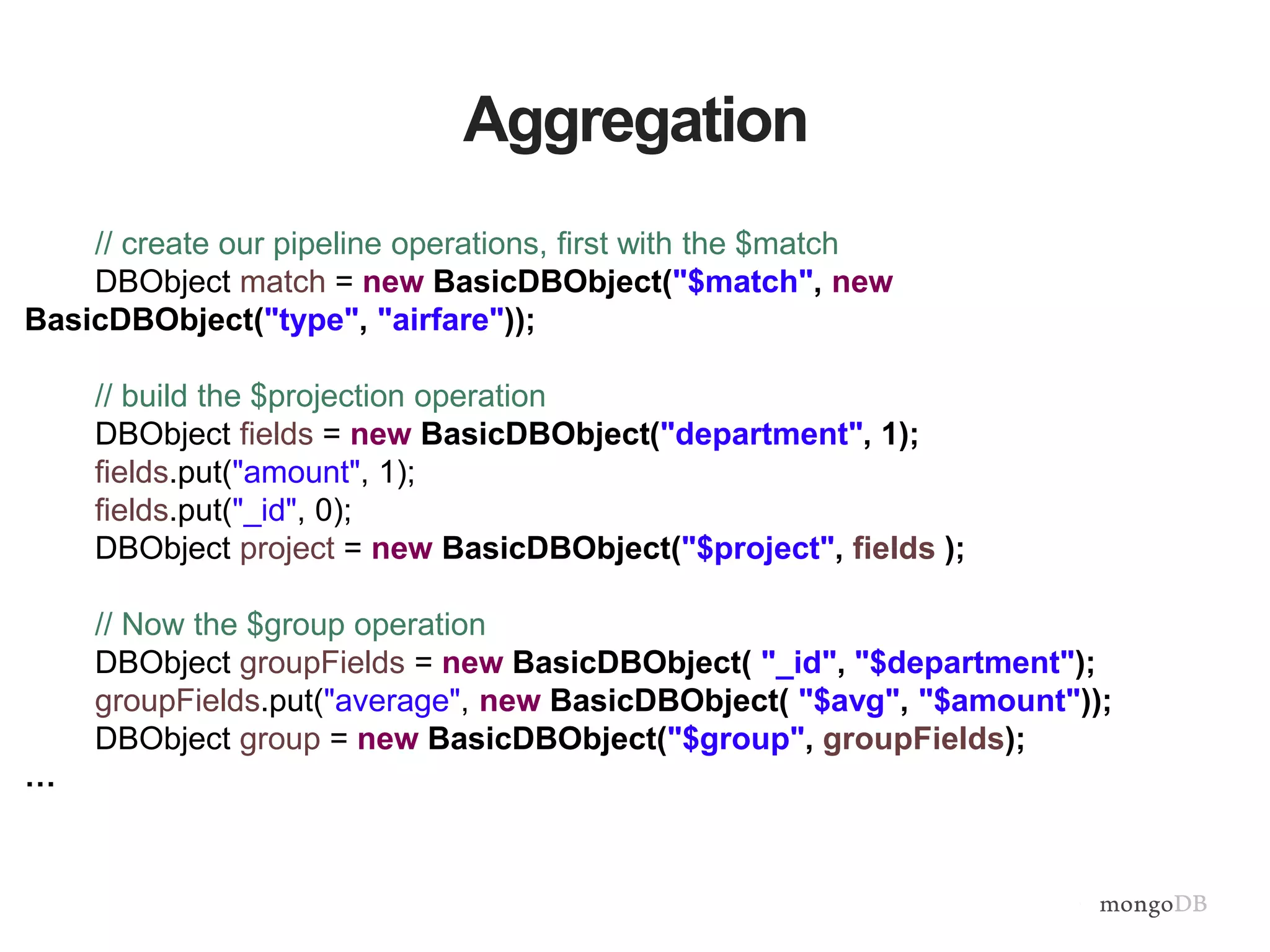 Aggregation
// create our pipeline operations, first with the $match
DBObject match = new BasicDBObject("$match", new
BasicDBObject("type", "airfare"));
// build the $projection operation
DBObject fields = new BasicDBObject("department", 1);
fields.put("amount", 1);
fields.put("_id", 0);
DBObject project = new BasicDBObject("$project", fields );
// Now the $group operation
DBObject groupFields = new BasicDBObject( "_id", "$department");
groupFields.put("average", new BasicDBObject( "$avg", "$amount"));
DBObject group = new BasicDBObject("$group", groupFields);
…
 