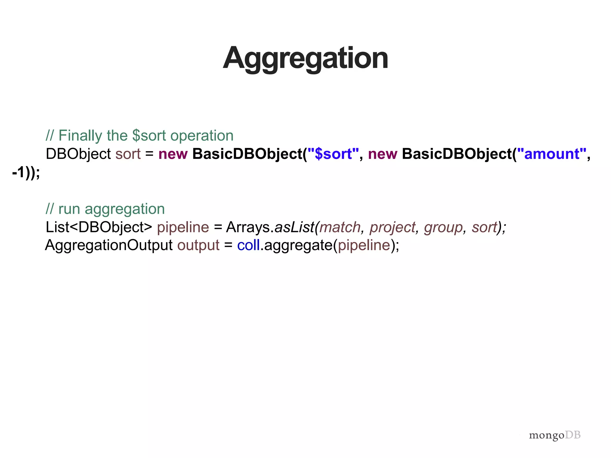 Aggregation
// Finally the $sort operation
DBObject sort = new BasicDBObject("$sort", new BasicDBObject("amount",
-1));
// run aggregation
List<DBObject> pipeline = Arrays.asList(match, project, group, sort);
AggregationOutput output = coll.aggregate(pipeline);
 