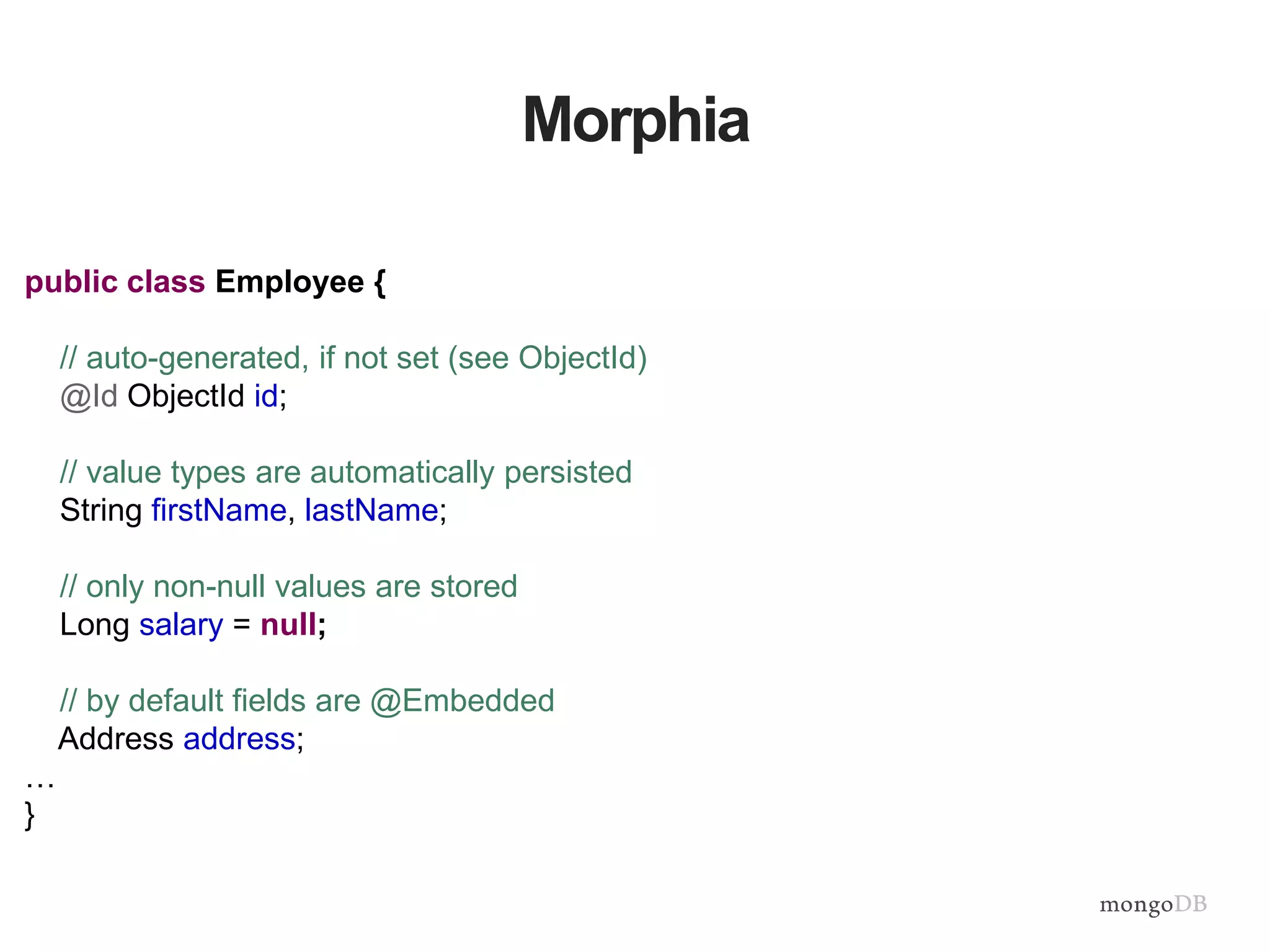 Morphia
public class Employee {
// auto-generated, if not set (see ObjectId)
@Id ObjectId id;
// value types are automatically persisted
String firstName, lastName;
// only non-null values are stored
Long salary = null;
// by default fields are @Embedded
Address address;
…
}
 