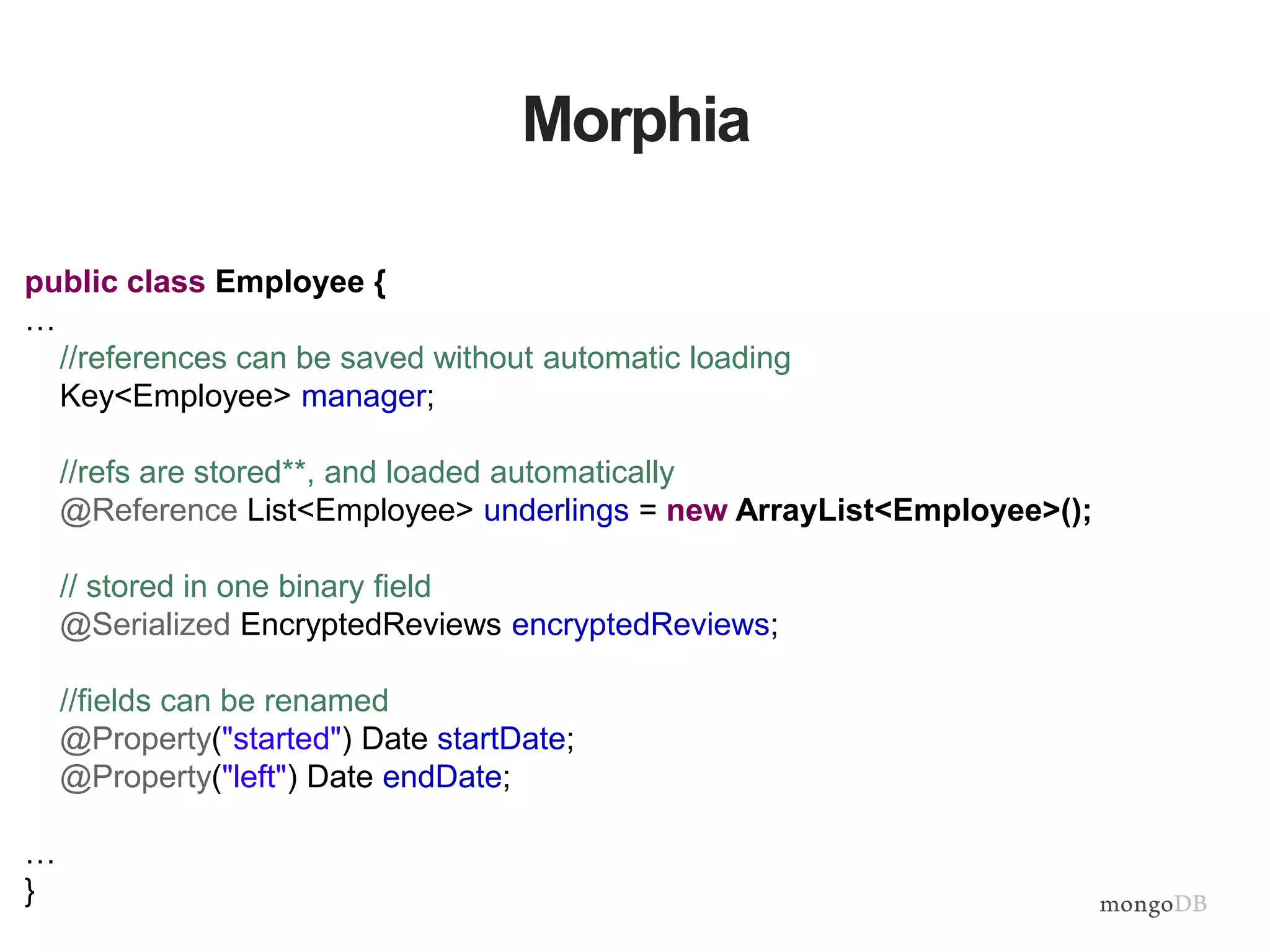 Morphia
public class Employee {
…
//references can be saved without automatic loading
Key<Employee> manager;
//refs are stored**, and loaded automatically
@Reference List<Employee> underlings = new ArrayList<Employee>();
// stored in one binary field
@Serialized EncryptedReviews encryptedReviews;
//fields can be renamed
@Property("started") Date startDate;
@Property("left") Date endDate;
…
}
 