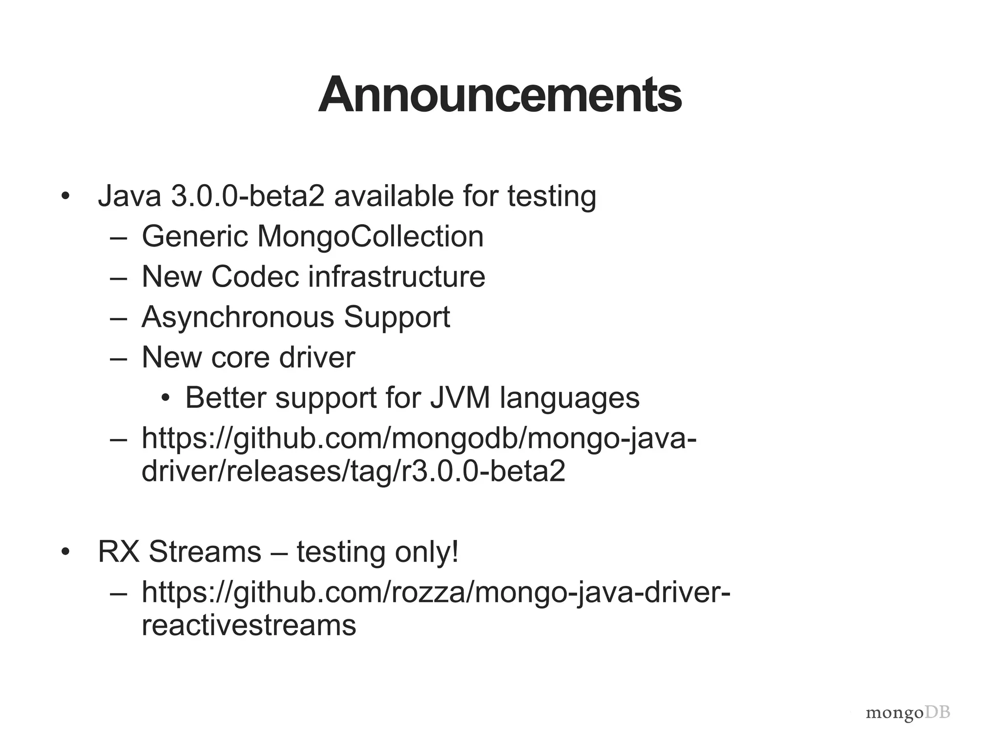 Announcements
• Java 3.0.0-beta2 available for testing
– Generic MongoCollection
– New Codec infrastructure
– Asynchronous Support
– New core driver
• Better support for JVM languages
– https://github.com/mongodb/mongo-java-
driver/releases/tag/r3.0.0-beta2
• RX Streams – testing only!
– https://github.com/rozza/mongo-java-driver-
reactivestreams
 