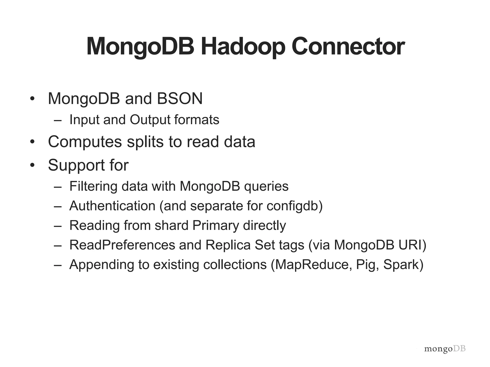 MongoDB Hadoop Connector
• MongoDB and BSON
– Input and Output formats
• Computes splits to read data
• Support for
– Filtering data with MongoDB queries
– Authentication (and separate for configdb)
– Reading from shard Primary directly
– ReadPreferences and Replica Set tags (via MongoDB URI)
– Appending to existing collections (MapReduce, Pig, Spark)
 