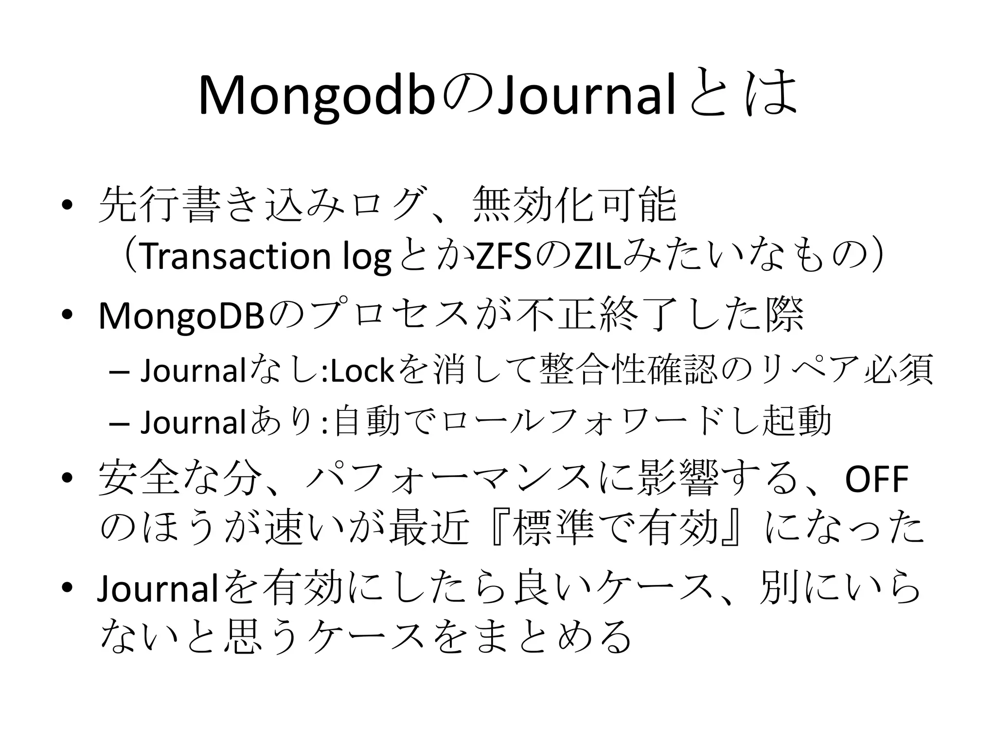 MongodbのJournalとは
• 先行書き込みログ、無効化可能
  （Transaction logとかZFSのZILみたいなもの）
• MongoDBのプロセスが不正終了した際
 – Journalなし:Lockを消して整合性確認のリペア必須
 – Journalあり:自動でロールフォワードし起動
• 安全な分、パフォーマンスに影響する、OFF
  のほうが速いが最近『標準で有効』になった
• Journalを有効にしたら良いケース、別にいら
  ないと思うケースをまとめる
 