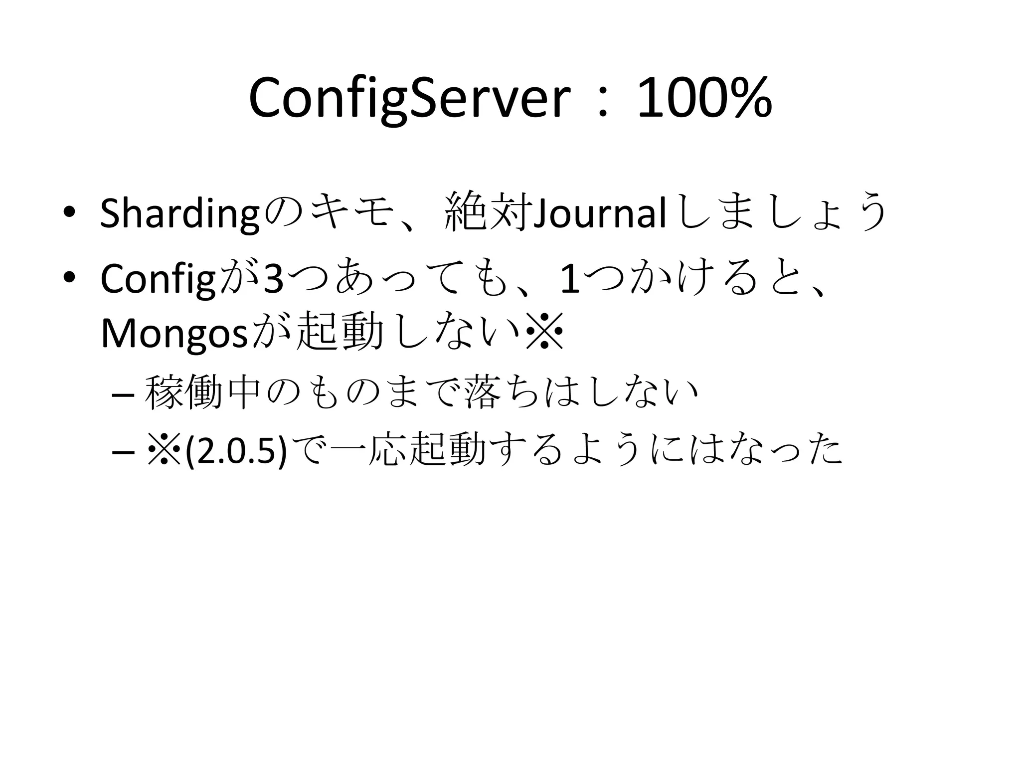 ConfigServer：100%
• Shardingのキモ、絶対Journalしましょう
• Configが3つあっても、1つかけると、
  Mongosが起動しない※
 – 稼働中のものまで落ちはしない
 – ※(2.0.5)で一応起動するようにはなった
 