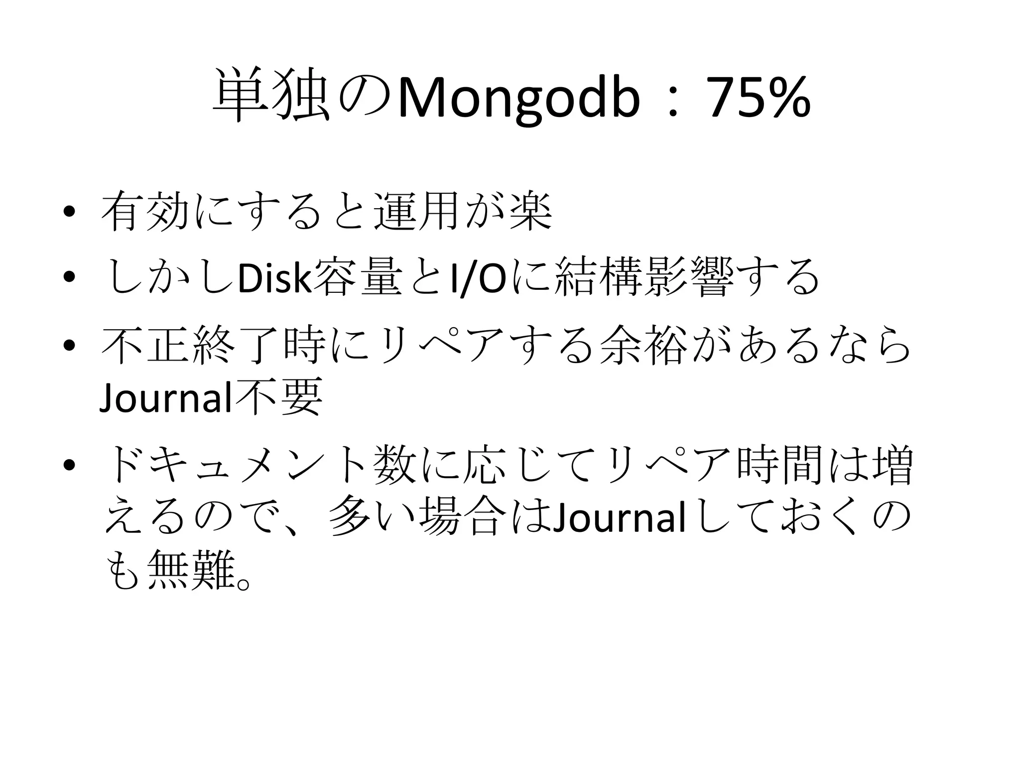単独のMongodb：75%
• 有効にすると運用が楽
• しかしDisk容量とI/Oに結構影響する
• 不正終了時にリペアする余裕があるなら
  Journal不要
• ドキュメント数に応じてリペア時間は増
  えるので、多い場合はJournalしておくの
  も無難。
 