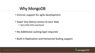 Why MongoDB
• Intrinsic support for agile development
• Super low latency access to your data
• Very little CPU overhead
• No Additional caching layer required
• Built in Replication and Horizontal Scaling support
{“author”:”kirankumar”}
 