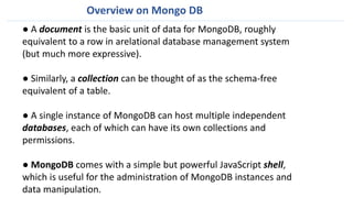 ● A document is the basic unit of data for MongoDB, roughly
equivalent to a row in arelational database management system
(but much more expressive).
● Similarly, a collection can be thought of as the schema-free
equivalent of a table.
● A single instance of MongoDB can host multiple independent
databases, each of which can have its own collections and
permissions.
● MongoDB comes with a simple but powerful JavaScript shell,
which is useful for the administration of MongoDB instances and
data manipulation.
Overview on Mongo DB
 