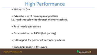 • Written in C++
• Extensive use of memory-mapped files
i.e. read-through write-through memory caching.
• Runs nearly everywhere
• Data serialized as BSON (fast parsing)
• Full support for primary & secondary indexes
• Document model = less work
High Performance
{“author”:”kirankumar”}
 