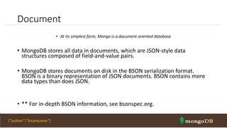 Document
• At its simplest form, Mongo is a document oriented database
• MongoDB stores all data in documents, which are JSON-style data
structures composed of field-and-value pairs.
• MongoDB stores documents on disk in the BSON serialization format.
BSON is a binary representation of JSON documents. BSON contains more
data types than does JSON.
• ** For in-depth BSON information, see bsonspec.org.
NOSQL Intro & MongoDB 28{“author”:”kirankumar”}
 