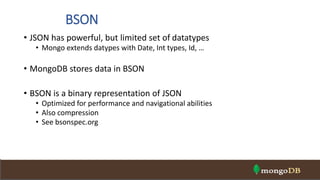 BSON
• JSON has powerful, but limited set of datatypes
• Mongo extends datypes with Date, Int types, Id, …
• MongoDB stores data in BSON
• BSON is a binary representation of JSON
• Optimized for performance and navigational abilities
• Also compression
• See bsonspec.org
 