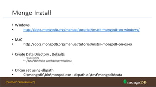 Mongo Install
• Windows
• http://docs.mongodb.org/manual/tutorial/install-mongodb-on-windows/
• MAC
• http://docs.mongodb.org/manual/tutorial/install-mongodb-on-os-x/
• Create Data Directory , Defaults
• C:datadb
• /data/db/ (make sure have permissions)
• Or can set using -dbpath
• C:mongodbbinmongod.exe --dbpath d:testmongodbdata
NOSQL Intro & MongoDB 33{“author”:”kirankumar”}
 