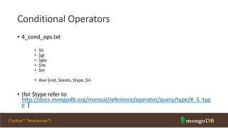 Conditional Operators
• 4_cond_ops.txt
• $lt
• $gt
• $gte
• $lte
• $or
• Also $not, $exists, $type, $in
• (for $type refer to
http://docs.mongodb.org/manual/reference/operator/query/type/#_S_typ
e )
NOSQL Intro & MongoDB 39{“author”:”kirankumar”}
 