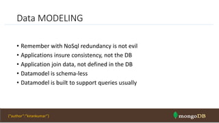 Data MODELING
• Remember with NoSql redundancy is not evil
• Applications insure consistency, not the DB
• Application join data, not defined in the DB
• Datamodel is schema-less
• Datamodel is built to support queries usually
NOSQL Intro & MongoDB 41{“author”:”kirankumar”}
 