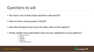 Questions to ask
• Your basic units of data (what would be a document)?
• How are these units grouped / related?
• How does Mongo let you query this data, what are the options?
• Finally, maybe most importantly, what are your applications access patterns?
• Reads vs. writes
• Queries
• Updates
• Deletions
• How structured is it
NOSQL Intro & MongoDB 42{“author”:”kirankumar”}
 
