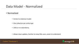 Data Model - Normalized
• Normalized
• Similar to relational model.
• One collection per entity type
• Little or no redundancy
• Allows clean updates, familiar to many SQL users, easier to understand
NOSQL Intro & MongoDB 43{“author”:”kirankumar”}
 
