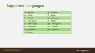 Supported Languages
da – Danish en – English
nl – Dutch fi – Finish
fr – French de – German
hu – Hungarian it – Italian
no – Norwegian pt – Portuguese
ro – Romanian ru – Russian
es – Spanish sv – Swedish
tr - Turkish
{“author”:”kirankumar”}
 
