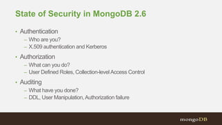State of Security in MongoDB 2.6
• Authentication
– Who are you?
– X.509 authentication and Kerberos
• Authorization
– What can you do?
– User Defined Roles, Collection-levelAccess Control
• Auditing
– What have you done?
– DDL, User Manipulation,Authorization failure
 