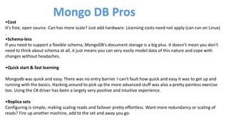 •Cost
It's free, open source. Can has more scale? Just add hardware. Licensing costs need not apply (can run on Linux)
.
•Schema-less
If you need to support a flexible schema, MongoDB's document storage is a big plus. It doesn't mean you don't
need to think about schema at all, it just means you can very easily model data of this nature and cope with
changes without headaches.
•Quick start & fast learning
Mongodb was quick and easy. There was no entry barrier. I can't fault how quick and easy it was to get up and
running with the basics. Hacking around to pick up the more advanced stuff was also a pretty painless exercise
too. Using the C# driver has been a largely very positive and intuitive experience.
•Replica sets
Configuring is simple, making scaling reads and failover pretty effortless. Want more redundancy or scaling of
reads? Fire up another machine, add to the set and away you go.
Mongo DB Pros
 