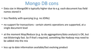 • Data size in MongoDB is typically higher due to e.g. each document has field
names stored it
• less flexibity with querying (e.g. no JOINs)
• no support for transactions - certain atomic operations are supported, at a
single document level
• at the moment Map/Reduce (e.g. to do aggregations/data analysis) is OK, but
not blisteringly fast. So if that's required, something like Hadoop may need to
be added into the mix
• less up to date information available/fast evolving product
Mongo DB cons
 