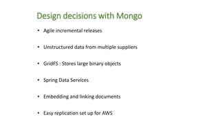 Design decisions with Mongo
• Agile incremental releases
• Unstructured data from multiple suppliers
• GridFS : Stores large binary objects
• Spring Data Services
• Embedding and linking documents
• Easy replication set up for AWS
 