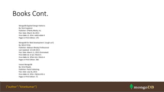 Books Cont.
MongoDB Applied Design Patterns
By: Rick Copeland
Publisher: O'Reilly Media, Inc.
Pub. Date: March 18, 2013
Print ISBN-13: 978-1-4493-4004-9
Pages in Print Edition: 176
MongoDB for Web Development (rough cut!)
By: Mitch Pirtle
Publisher: Addison-Wesley Professional
Last Updated: 14-JUN-2013
Pub. Date: March 11, 2015 (Estimated)
Print ISBN-10: 0-321-70533-5
Print ISBN-13: 978-0-321-70533-4
Pages in Print Edition: 360
Instant MongoDB
By: Amol Nayak;
Publisher: Packt Publishing
Pub. Date: July 26, 2013
Print ISBN-13: 978-1-78216-970-3
Pages in Print Edition: 72
NOSQL Intro & MongoDB 71{“author”:”kirankumar”}
 