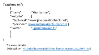 For more details
{“Linked In” : “in.linkedin.com/pub/kiran-kumar-matam/2b/239/91b/”}
{“catchme on”:
[
{“name” : “kirankumar”,
“website” : [
“techincal”:”www.javaquestionbank.net”,
“personal” :www.matamkirankumar.com ],
“twitter : ” @matamkiran11”
}
]
}
 