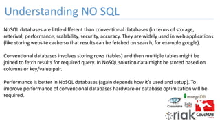 NoSQL databases are little different than conventional databases (in terms of storage,
reterival, performance, scalability, security, accuracy. They are widely used in web applications
(like storing website cache so that results can be fetched on search, for example google).
Conventional databases involves storing rows (tables) and then multiple tables might be
joined to fetch results for required query. In NoSQL solution data might be stored based on
columns or key/value pair.
Performance is better in NoSQL databases (again depends how it’s used and setup). To
improve performance of conventional databases hardware or database optimization will be
required.
Understanding NO SQL
 