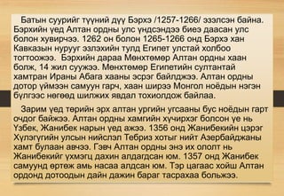 Батын суурийг түүний дүү Бэрхэ /1257-1266/ эзэлсэн байна.
Бэрхийн үед Алтан ордны улс үндсэндээ биеэ даасан улс
болон хувирчээ. 1262 он болон 1265-1266 онд Бэрхэ хан
Кавказын нурууг эзлэхийн тулд Египет улстай холбоо
тогтоожээ. Бэрхийн дараа Мөнхтөмөр Алтан ордны хаан
болж, 14 жил суужээ. Мөнхтөмөр Египетийн султантай
хамтран Ираны Абага хааны эсрэг байлджээ. Алтан ордны
дотор үймээн самуун гарч, хаан ширээ Монгол ноёдын нэгэн
бүлгээс нөгөөд шилжих явдал тохиолдож байлаа.
Зарим үед төрийн эрх алтан ургийн угсааны бус ноёдын гарт
очдог байжээ. Алтан ордны хамгийн хүчирхэг болсон үе нь
Үзбек, Жанибек нарын үед ажээ. 1356 онд Жанибекийн цэрэг
Хүлэгүгийн улсын нийслэл Тебриз хотыг нийт Азербайджаны
хамт булаан авчээ. Гэвч Алтан ордны энэ их ололт нь
Жанибекийг үхмэгц дахин алдагдсан юм. 1357 онд Жанибек
самуунд өртөж амь насаа алдсан юм. Тэр цагаас хойш Алтан
ордонд дотоодын дайн дажин бараг тасрахаа больжээ.
 
