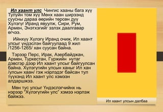 Ил хаант улс Чингис хааны бага хүү
Тулуйн том хүү Мөнх хаан ширээнд
суусны дараа өөрийн төрсөн дүү
Хүлэгүг Иранд явуулж, Сири, Рум,
Армен, Энэтхэгийг эзлэх даалгавар
өгчээ.
Ийнхүү Хүлэгү Иранд очиж, Ил хаант
улсыг үндэслэн байгуулаад 9 жил
/1256-1265/ хан суусан байна.
Тэрээр Перс, Ирак, Азербайджан,
Армен, Туркестан, Гүржийн нутаг
дэвсгэр дээр Ил хаант улсыг байгуулсан
байна. Хүлэгүгийн улсын ханыг Ил хан
/улсын хаан/ гэж нэрлэдэг байсан тул
түүхэнд Ил хаант улс хэмээн
алдаршжээ.
Мөн тус улсыг Үндэслэгчийнх нь
нэрээр “Хүлэгүгийн улс” хэмээ нэрлэж
байжээ.
Ил хаант улсын далбаа
 