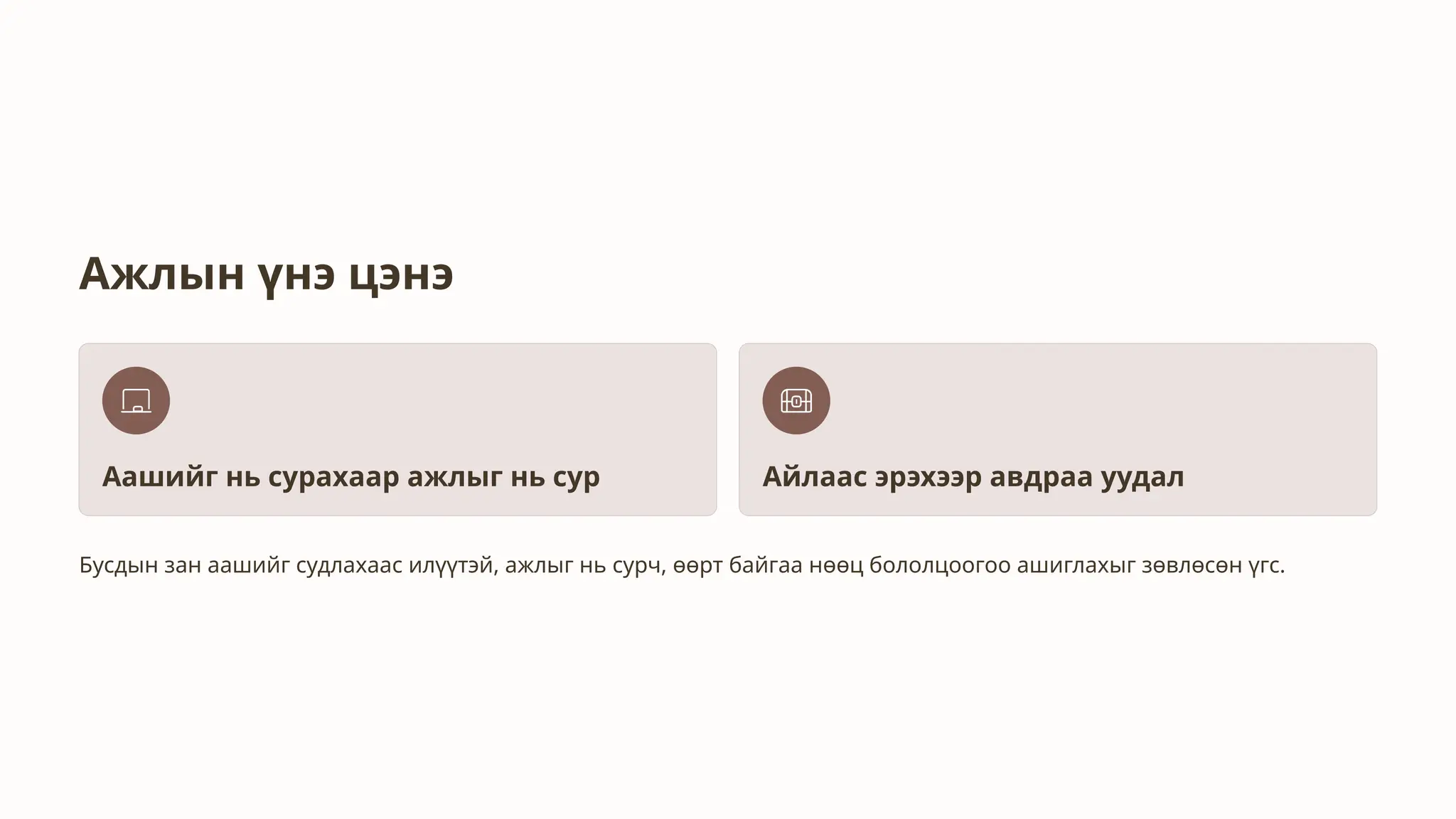 Ажлын үнэ цэнэ
Аашийг нь сурахаар ажлыг нь сур Айлаас эрэхээр авдраа уудал
Бусдын зан аашийг судлахаас илүүтэй, ажлыг нь сурч, өөрт байгаа нөөц бололцоогоо ашиглахыг зөвлөсөн үгс.
 