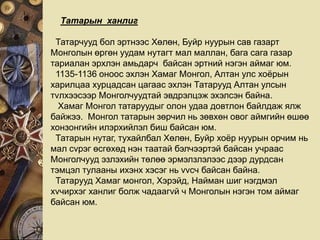 Татарын ханлиг
Татарчууд бол эртнээс Хөлөн, Буйр нуурын сав газарт
Монголын өргөн уудам нутагт мал маллан, бага сага газар
тариалан эрхлэн амьдарч байсан эртний нэгэн аймаг юм.
1135-1136 оноос эхлэн Хамаг Монгол, Алтан улс хоёрын
харилцаа хурцадсан цагаас эхлэн Татарууд Алтан улсын
тvлхээсээр Монголчуудтай эвдрэлцэж эхэлсэн байна.
Хамаг Монгол татаруудыг олон удаа довтлон байлдаж ялж
байжээ. Монгол татарын зөрчил нь зөвхөн овог аймгийн өшөө
хонзонгийн илэрхийлэл биш байсан юм.
Татарын нутаг, тухайлбал Хөлөн, Буйр хоёр нуурын орчим нь
мал сvрэг өсгөхөд нэн таатай бэлчээртэй байсан учраас
Монголчууд эзлэхийн төлөө эрмэлзлэлээс дээр дурдсан
тэмцэл тулааны ихэнх хэсэг нь vvсч байсан байна.
Татарууд Хамаг монгол, Хэрэйд, Найман шиг нэгдмэл
хvчирхэг ханлиг болж чадаагvй ч Монголын нэгэн том аймаг
байсан юм.
 