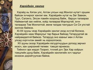 Хэрэйдийн ханлиг
Хэрэйд нь Хятан улс, Алтан улсын vед Монгол нутагт оршиж
байсан хvчирхэг ханлиг юм. Хэрэйдийн нутаг нь Заг Завхан,
Туул, Сэлэнгэ, Элсэн говийн хооронд байж, баруун талаараа
Наймантай зах нийлж, хойд талаараа Мэргидтэй, зvvн
талаараа Төв Монголтой, өмнө талдаа тангудын Си Ся улстай
хиллэж байжээ.
XI-XII зууны vеэр Хэрэйдийн ханлиг ихэд хvчтэй болжээ.
Хэрэйдийн хаан Маркусыг төр барьж байхад Татаруудтай эв
найрамдалгvй байжээ. Татарууд энэ хааныг мөн л Алтан
улсад хvргvvлэн амийг нь хороолгожээ.
XII зууны эхээр Хэрэйдийн язгууртнуудын дотоод зөрчил
ихэсч, хан ширээний төлөөх тэмцэл өрнөжээ.
Тийнхvv эрх мэдэл Тоорил, тvvний дvv Эрх Хар хоёрын
тэмцлийн дунд байж, Хэрэйдийн ханлигийн хvч чадлыг
ихээхэн доройтуулсан байна.
 
