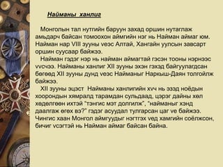 Найманы ханлиг
Монголын тал нутгийн баруун захад оршин нутаглаж
амьдарч байсан томоохон аймгийн нэг нь Найман аймаг юм.
Найман нар VIII зууны vеэс Алтай, Хангайн уулсын завсарт
оршин суусаар байжээ.
Найман гэдэг нэр нь найман аймагтай гэсэн тооны нэрнээс
vvсчээ. Найманы ханлиг XII зууны эхэн гэхэд байгуулагдсан
бөгөөд XII зууны дунд vеэс Найманыг Наркыш-Даян толгойлж
байжээ.
XII зууны эцэст Найманы ханлигийн хvч нь эзэд ноёдын
хоорондын хямралд тарамдан сульдаад, цэрэг дайны хөл
хөдөлгөөн ихтэй “тэнгис мэт долгилж”, “найманыг хэнд
даалгаж өгөх вэ?” гэдэг асуудал тулгарсан цаг vе байжээ.
Чингис хаан Монгол аймгуудыг нэгтгэх vед хамгийн соёлжсон,
бичиг vсэгтэй нь Найман аймаг байсан байна.
 