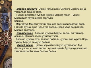 Мэргид аймгууд Орхон голын адаг, Сэлэнгэ мөрний дунд
урсгалаар оршиж байв.
Гурван аймагтай тул бас Гурван Мэргид гэдэг. Гурван
Мэргидийг Удуйд аймаг тэргүүлж
байжээ.
Мэргидүүд Монгол улстай эхэндээ сайн харилцаатай байв.
Гэвч XII зууны дунд үеэс тэд эвдэрч, хоёр удаа байлдахад
Мэргид ялагджээ.
Ойрад аймаг Хөвсгөл нуурын баруун талын ой тайгаар
оршино. Ойн ард гэсэн утгатай үг юм.
Хөвсгөл нуурын зүүн талаас Байгаль нуурын сав хүртэл Хорь
Түмэд, Баргуд аймгууд байлаа.
Онгуд аймаг Цагаан хэрмийн хойгуур нутагладаг. Тэд
Алтан улсын хүчинд автаж, түүний хилийг бусад нүүдэлчдээс
хамгаалах алба хаах болсон байна.
 