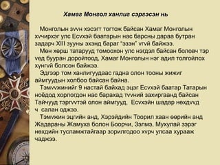 Хамаг Монгол ханлиг сэргэсэн нь
Монголын зvvн хэсэгт тогтож байсан Хамаг Монголын
хvчирхэг улс Есvхэй баатарын нас барсны дараа бутран
задарч XIII зууны эхэнд бараг “эзэн” vгvй байжээ.
Мөн хөрш татарууд томоохон улс нэгдэл байсан боловч тэр
vед бууран доройтоод, Хамаг Монголын нэг адил толгойлох
хүнгvй болсон байжээ.
Эдгээр том ханлигуудаас гадна олон тооны жижиг
аймгуудын холбоо байсан байна.
Тэмvvжинийг 9 настай байхад эцэг Есvхэй баатар Татарын
ноёдод хорлогдон нас барахад тvvний захиргаанд байсан
Тайчууд тэргvvтэй олон аймгууд, Есvхэйн шадар нөхдvvд
ч салан оджээ.
Тэмvжин эцгийн анд, Хэрэйдийн Тоорил хаан өөрийн анд
Жадараны Жамуха болон Боорчи, Зэлмэ, Мухулай зэрэг
нөхдийн тусламжтайгаар зорилгодоо хvрч улсаа хурааж
чаджээ.
 