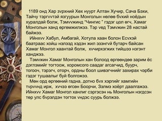 1189 онд Хар зvрхний Хөх нуурт Алтан Хучир, Сача Бэхи,
Тайчу тэргvvтэй язгуурын Монголын нөлөө бvхий ноёдын
хуралдай болж, Тэмvvжинд “Чингис ” гэдэг цол өгч, Хамаг
Монголын ханд өргөмжилжээ. Тэр vед Тэмvжин 28 настай
байжээ.
Ийнхvv Хабул, Амбагай, Хотула хаан болон Есvхэй
баатраас хойш нэлээд хэдэн жил эзэнгvй бутарч байсан
Хамаг Монгол хаантай болж, хvчирхэгжих тийшээ нэгэнт
ханджээ.
Тэмvжин Хамаг Монголын хан болоод өргөөндөө зарим ёс
дэглэмийг тогтоож, хоромсого саадаг агсагчид, буурч,
тогооч, тэрэгч, оторч, ордны боол шивэгчнийг захирах чэрби
гэдэг тушаалыг буй болгожээ.
Мөн орд өргөөний гадна, дотно бvх хэргийг хамгийн
тvрvvнд ирж, хvчээ өгсөн Боорчи, Зэлмэ хоёрт даалгажээ.
Ийнхvv Хамаг Монгол ханлиг сэргэсэн нь Монголын нэгдсэн
төр улс бvрэлдэн тогтох vндэс суурь болжээ.
 
