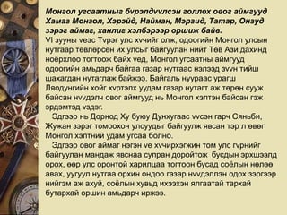 Монгол угсаатныг бvрэлдvvлсэн голлох овог аймгууд
Хамаг Монгол, Хэрэйд, Найман, Мэргид, Татар, Онгуд
зэрэг аймаг, ханлиг хэлбэрээр оршиж байв.
VI зууны vеэс Тvрэг улс хvчийг олж, одоогийн Монгол улсын
нутгаар төвлөрсөн их улсыг байгуулан нийт Төв Ази дахинд
ноёрхлоо тогтоож байх vед, Монгол угсаатны аймгууд
одоогийн амьдарч байгаа газар нутгаас нэлээд зvvн тийш
шахагдан нутаглаж байжээ. Байгаль нуураас урагш
Ляодунгийн хойг хvртэлх уудам газар нутагт аж төрөн сууж
байсан нvvдэлч овог аймгууд нь Монгол хэлтэн байсан гэж
эрдэмтэд vздэг.
Эдгээр нь Дорнод Ху буюу Дунхугаас vvсэн гарч Сяньби,
Жужан зэрэг томоохон улсуудыг байгуулж явсан тэр л өвөг
Монгол хэлтний удам угсаа болно.
Эдгээр овог аймаг нэгэн vе хvчирхэгжин том улс гvрнийг
байгуулан мандаж явснаа сулран доройтож бусдын эрхшээлд
орох, өөр улс оронтой харилцаа тогтоон бусад соёлын нөлөө
авах, уугуул нутгаа орхин ондоо газар нvvдэллэн одох зэргээр
нийгэм аж ахуй, соёлын хувьд ихээхэн ялгаатай тархай
бутархай оршин амьдарч иржээ.
 
