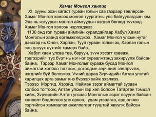 Хамаг Монгол ханлиг
XII зууны эхэн хагаст гурван голын сав газраар төвлөрсөн
Хамаг Монгол хэмээх монгол туургатны улс байгуулагдсан юм.
Энэ нь язгуурын монгол аймгуудын нэгдэл бөгөөд тvvхэнд
Хамаг Монгол хэмээн нэрлэгджээ.
1130 онд гол гурван аймгийн хуралдайгаар Хабул Хамаг
Монголын хаанд өргөмжлөгджээ. Хамаг Монгол улсын нутаг
дэвсгэр нь Онон, Хэрлэн, Туул гурван голын эх, Хэрлэн голын
сав дагуух нутгийг хамарч байв.
Хабул хаан улсаа төв, баруун, зvvн хэсэгт хувааж,
тэдгээрийг тус бvрт нь нэг нэг сурвалжтанд захируулж байсан
байна. Тэрээр Хамаг Монголыг хурааж бусад Монгол
аймагтай холбоо тогтоож, дотоодын зөрчлийг зөөлрvvлж,
нэгдлийг буй болгожээ. Vvний дараа Зvрчидийн Алтан улстай
харилцах арга замыг янз бvрээр хайж эхэлжээ.
Тэрээр Мэргид, Хэрэйд, Найман зэрэг аймагтай зузаан
холбоо тогтоож, Алтан улсын гар хөл болсон Татартай тэмцэл
хийж, Зvрчидийн Алтан улсаас Монголын эсрэг явуулж байсан
хөнөөлт бодлогоос улс орноо, удам угсаагаа, ард олноо
сэргийлэн хамгаалах ажиллагааг тууштай явуулж байсан
байна.
 