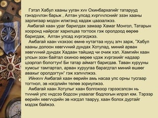 Гэтэл Хабул хааны ууган хvv Охинбархагийг татарууд
гэнэдvvлэн барьж , Алтан улсад хvргvvлснийг эзэн хааны
зарлигаар модон илжгэнд хадаж цаазалжээ.
Амбагай хаан ураг барилдах замаар Хамаг Монгол, Татарын
хооронд найрсаг харилцаа тогтоох гэж оролдоод өөрөө
баригдаж, Алтан улсад хvргэгджээ.
Амбагай хаан vхэхээс өмнө нутагтаа нууц элч зарж, ”Хабул
хааны долоон хөвгvvний дундах Хотулад, миний арван
хөвгvvний дундах Хадаан тайшид чи очиж хэл. Хамгийн хаан
улсын эзэн байтал охиноо өөрөө vдэж хvргэхийг надаар
цээрлэл бологтун! Би татар аймагт баригдав. Таван хурууны
хумсыг тамтартал, арван хуруугаа барагдтал миний өшөөг
авахыг оролдогтун“ гэж хэлvvлжээ.
Ийнхvv Амбагай хаан өөрийн амь насаа улс орны тусгаар
тогтнол, эв нэгдлийн төлөө зориулжээ.
Амбагай хаан Хотулыг хаан болгохоор гэрээсэлсэн нь
тvvний улс vндсээ бодсон ухаалаг бодлогын илрэл юм. Тэрээр
өөрийн хөвгvvдийн эв нэгдэл тааруу, хаан болох дуртайг
мэдэж байжээ.
 