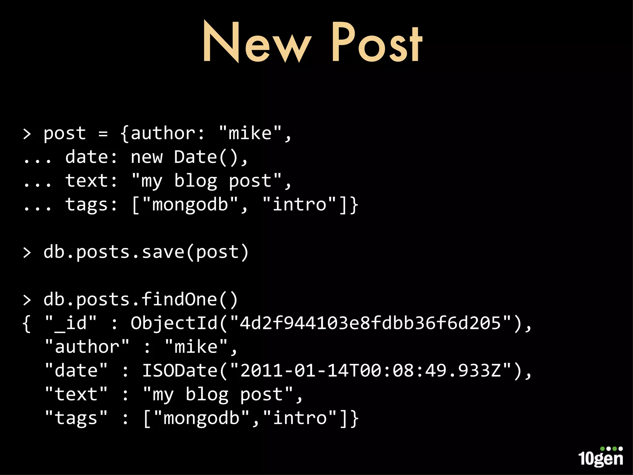 New Post > post = {author: &quot;mike&quot;, ... date: new Date(), ... text: &quot;my blog post&quot;, ... tags: [&quot;mongodb&quot;, &quot;intro&quot;]} > db.posts.save(post) > db.posts.findOne() { &quot;_id&quot; : ObjectId(&quot;4d2f944103e8fdbb36f6d205&quot;), &quot;author&quot; : &quot;mike&quot;, &quot;date&quot; : ISODate(&quot;2011-01-14T00:08:49.933Z&quot;), &quot;text&quot; : &quot;my blog post&quot;, &quot;tags&quot; : [&quot;mongodb&quot;,&quot;intro&quot;]} 