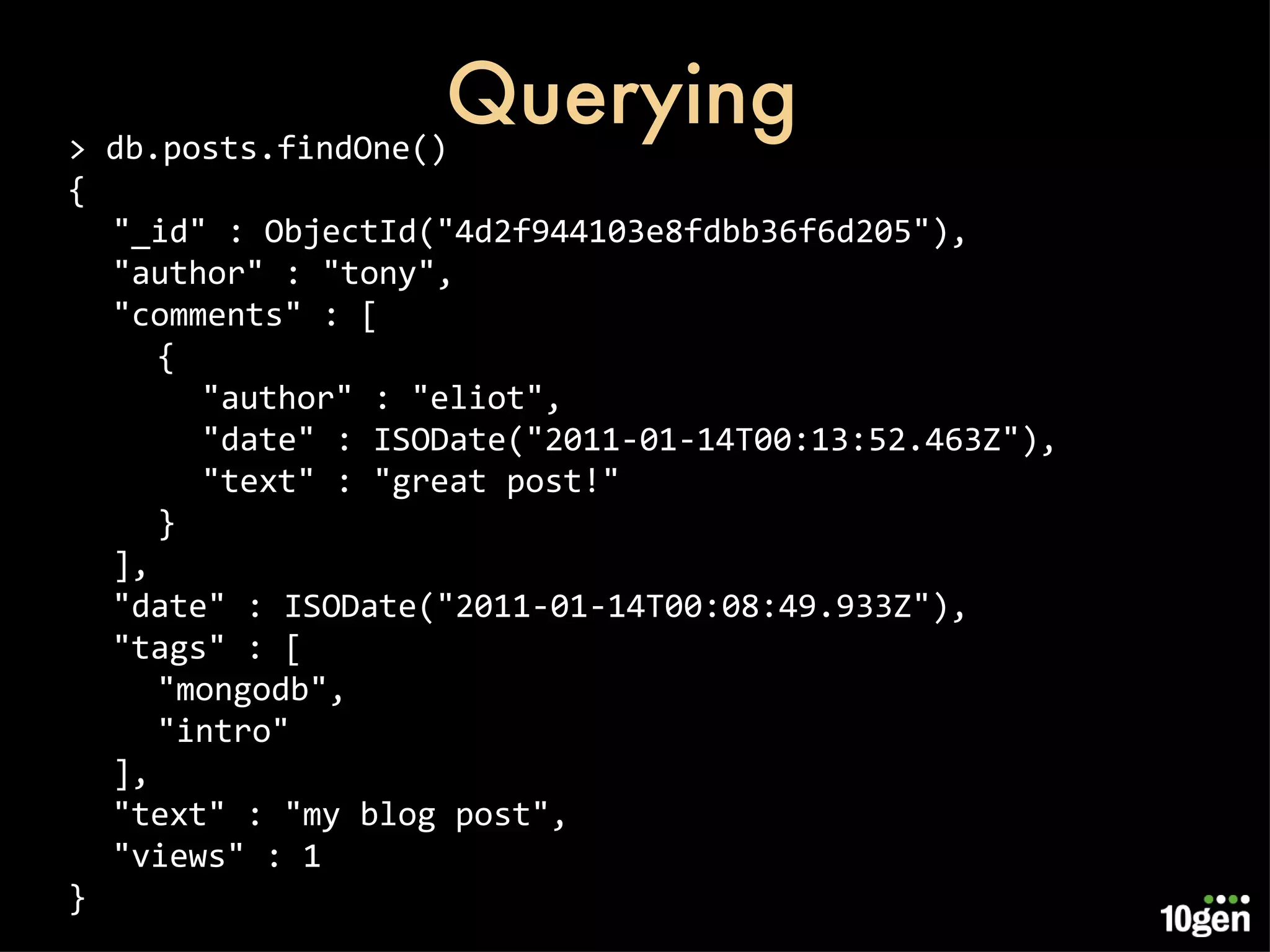 Querying > db.posts.findOne() { &quot;_id&quot; : ObjectId(&quot;4d2f944103e8fdbb36f6d205&quot;), &quot;author&quot; : &quot;tony&quot;, &quot;comments&quot; : [ { &quot;author&quot; : &quot;eliot&quot;, &quot;date&quot; : ISODate(&quot;2011-01-14T00:13:52.463Z&quot;), &quot;text&quot; : &quot;great post!&quot; } ], &quot;date&quot; : ISODate(&quot;2011-01-14T00:08:49.933Z&quot;), &quot;tags&quot; : [ &quot;mongodb&quot;, &quot;intro&quot; ], &quot;text&quot; : &quot;my blog post&quot;, &quot;views&quot; : 1 } 
