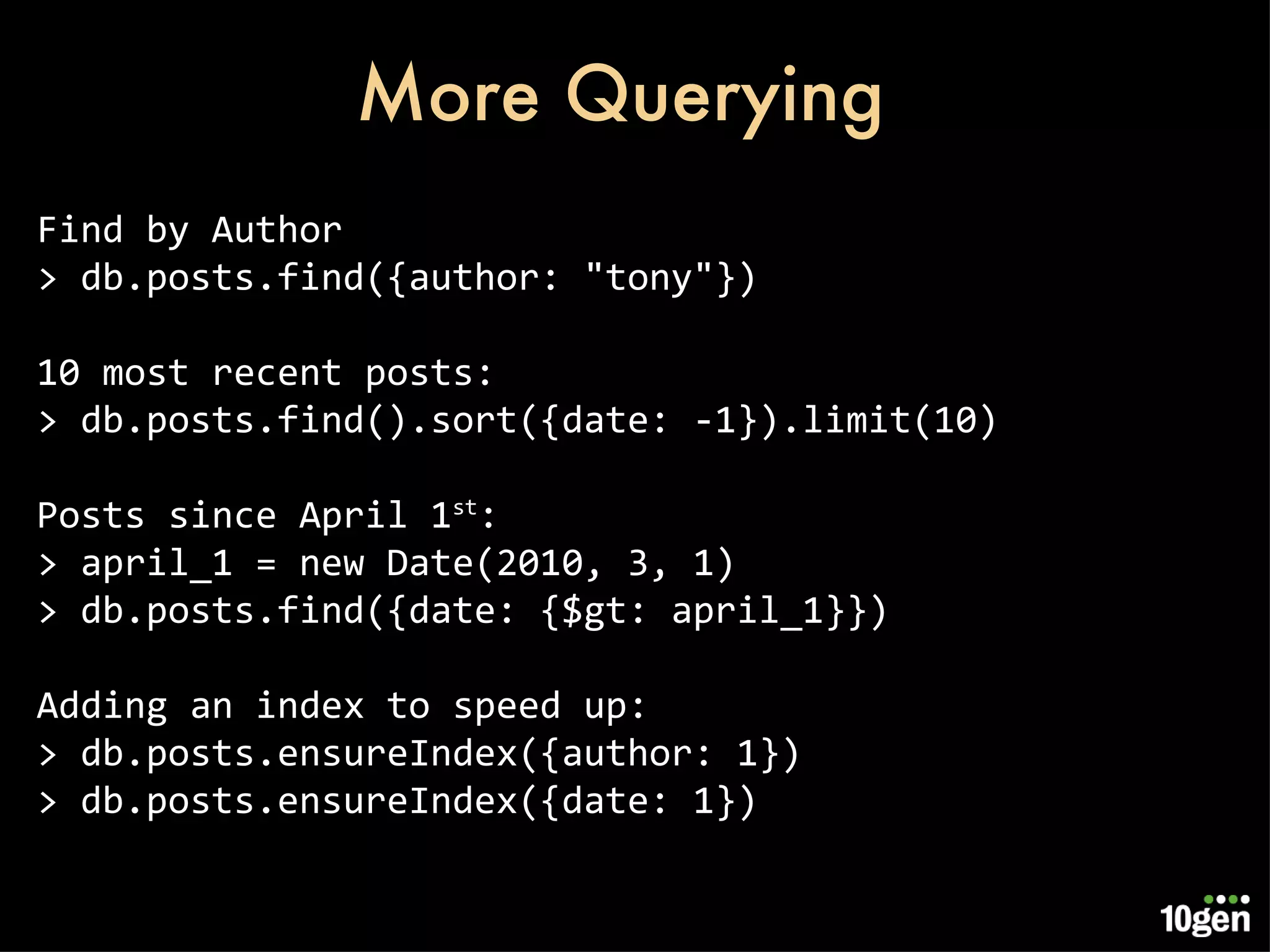More Querying Find by Author > db.posts.find({author: &quot;tony&quot;}) 10 most recent posts: > db.posts.find().sort({date: -1}).limit(10) Posts since April 1 st : > april_1 = new Date(2010, 3, 1) > db.posts.find({date: {$gt: april_1}}) Adding an index to speed up: > db.posts.ensureIndex({author: 1}) > db.posts.ensureIndex({date: 1}) 